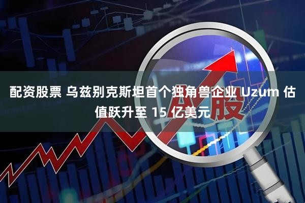 配资股票 乌兹别克斯坦首个独角兽企业 Uzum 估值跃升至 15 亿美元