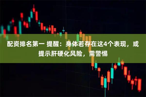 配资排名第一 提醒：身体若存在这4个表现，或提示肝硬化风险，需警惕