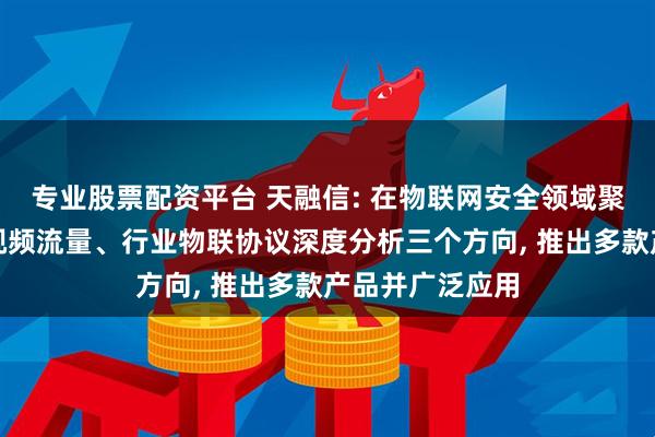 专业股票配资平台 天融信: 在物联网安全领域聚焦边缘计算、视频流量、行业物联协议深度分析三个方向, 推出多款产品并广泛应用