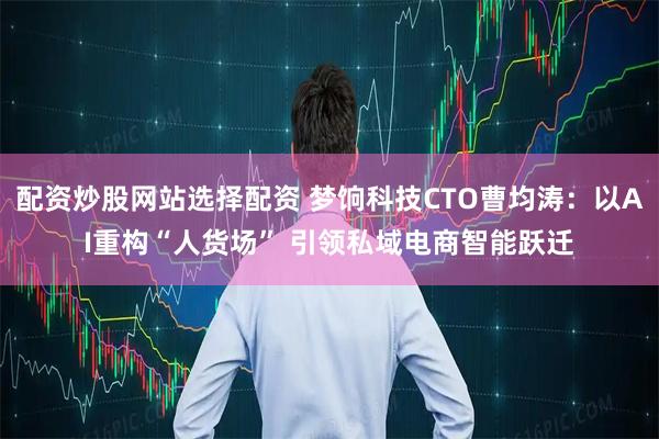 配资炒股网站选择配资 梦饷科技CTO曹均涛:以AI重构“人货场” 引领私域电商智能跃迁