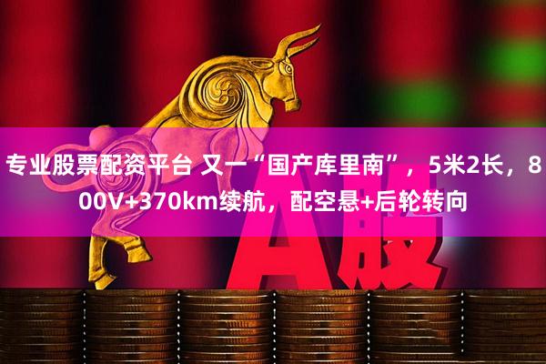 专业股票配资平台 又一“国产库里南”,5米2长,800V+370km续航,配空悬+后轮转向