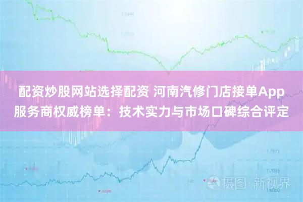 配资炒股网站选择配资 河南汽修门店接单App服务商权威榜单：技术实力与市场口碑综合评定
