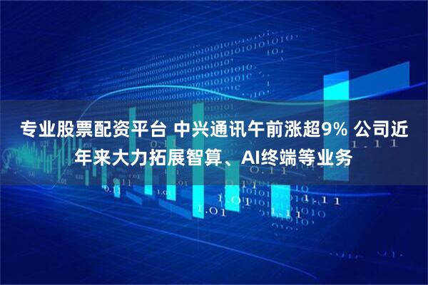 专业股票配资平台 中兴通讯午前涨超9% 公司近年来大力拓展智算、AI终端等业务