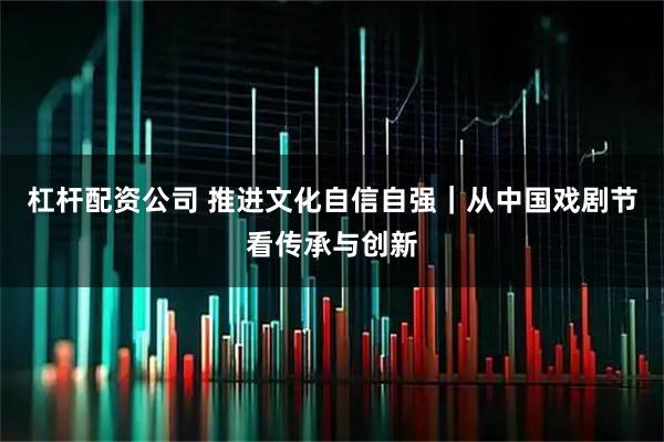杠杆配资公司 推进文化自信自强｜从中国戏剧节看传承与创新