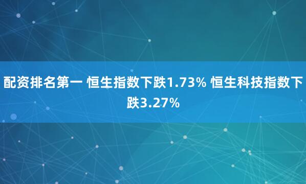 配资排名第一 恒生指数下跌1.73% 恒生科技指数下跌3.27%