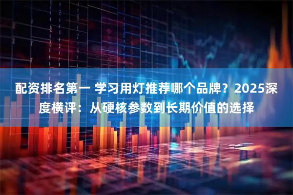 配资排名第一 学习用灯推荐哪个品牌?2025深度横评:从硬核参数到长期价值的选择