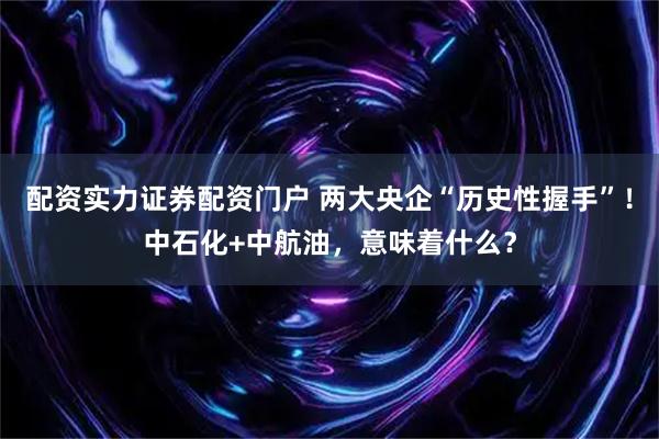配资实力证券配资门户 两大央企“历史性握手”！中石化+中航油，意味着什么？
