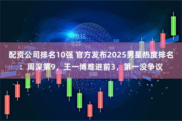 配资公司排名10强 官方发布2025男星热度排名：周深第9，王一博难进前3，第一没争议
