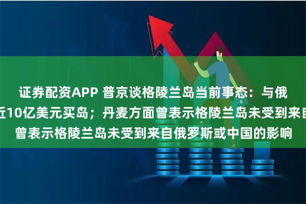 证券配资APP 普京谈格陵兰岛当前事态：与俄无关，美国有能力用近10亿美元买岛；丹麦方面曾表示格陵兰岛未受到来自俄罗斯或中国的影响