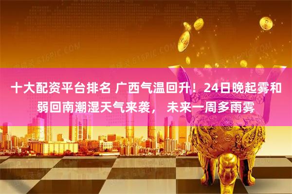 十大配资平台排名 广西气温回升！24日晚起雾和弱回南潮湿天气来袭， 未来一周多雨雾