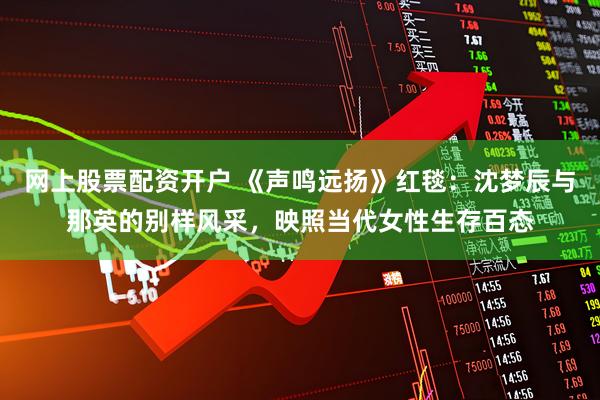 网上股票配资开户 《声鸣远扬》红毯：沈梦辰与那英的别样风采，映照当代女性生存百态