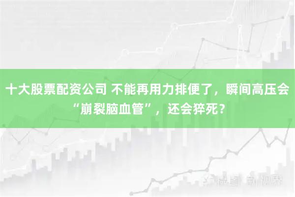 十大股票配资公司 不能再用力排便了,瞬间高压会“崩裂脑血管”,还会猝死?