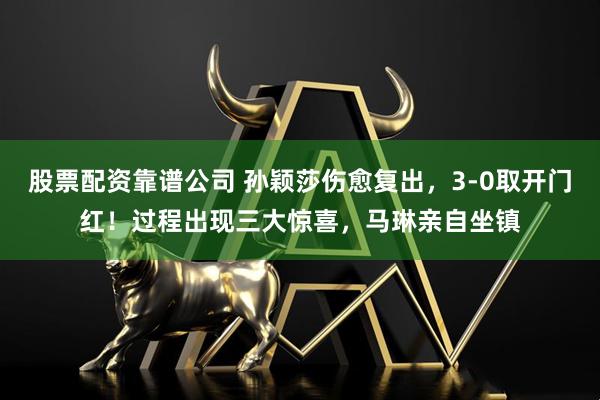 股票配资靠谱公司 孙颖莎伤愈复出，3-0取开门红！过程出现三大惊喜，马琳亲自坐镇