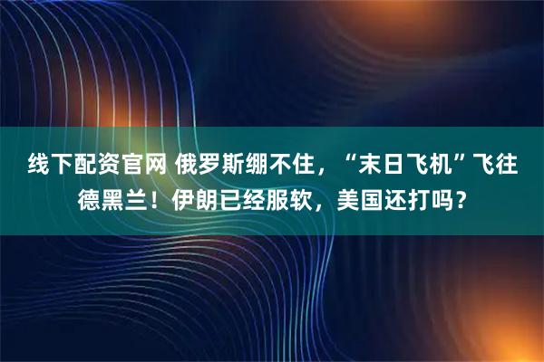 线下配资官网 俄罗斯绷不住，“末日飞机”飞往德黑兰！伊朗已经服软，美国还打吗？