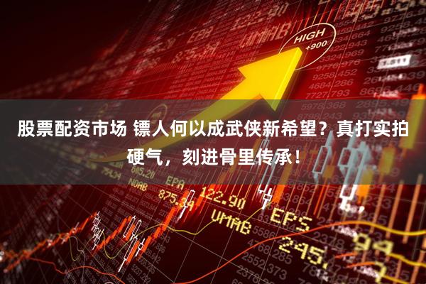 股票配资市场 镖人何以成武侠新希望？真打实拍硬气，刻进骨里传承！