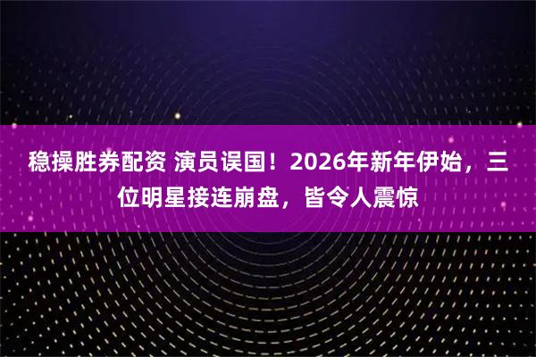 稳操胜券配资 演员误国！2026年新年伊始，三位明星接连崩盘，皆令人震惊