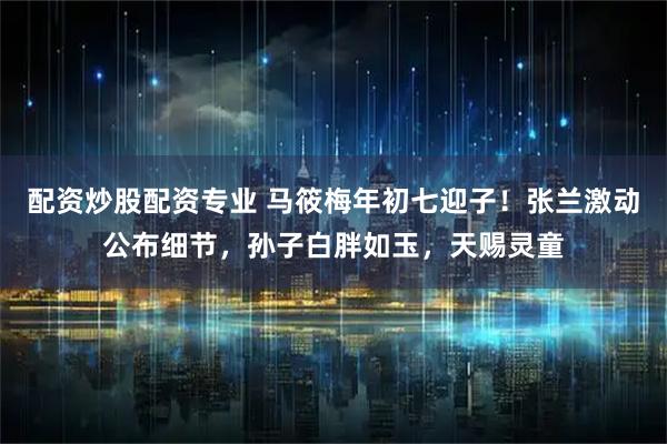 配资炒股配资专业 马筱梅年初七迎子！张兰激动公布细节，孙子白胖如玉，天赐灵童