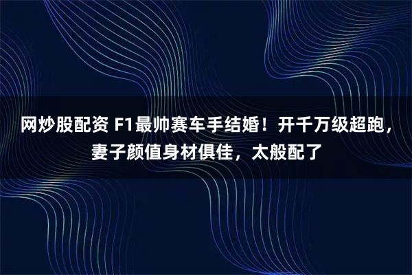 网炒股配资 F1最帅赛车手结婚！开千万级超跑，妻子颜值身材俱佳，太般配了