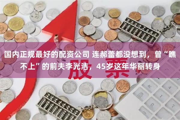 国内正规最好的配资公司 连郝蕾都没想到，曾“瞧不上”的前夫李光洁，45岁这年华丽转身
