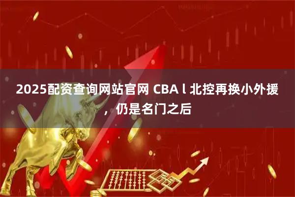 2025配资查询网站官网 CBA l 北控再换小外援，仍是名门之后