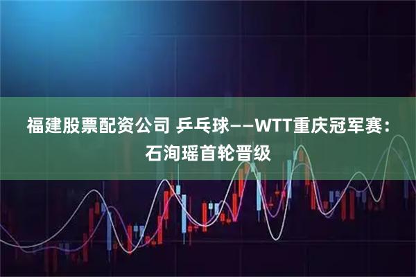 福建股票配资公司 乒乓球——WTT重庆冠军赛:石洵瑶首轮晋级