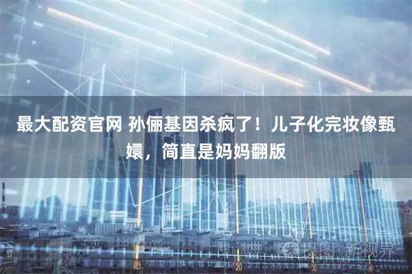 最大配资官网 孙俪基因杀疯了！儿子化完妆像甄嬛，简直是妈妈翻版