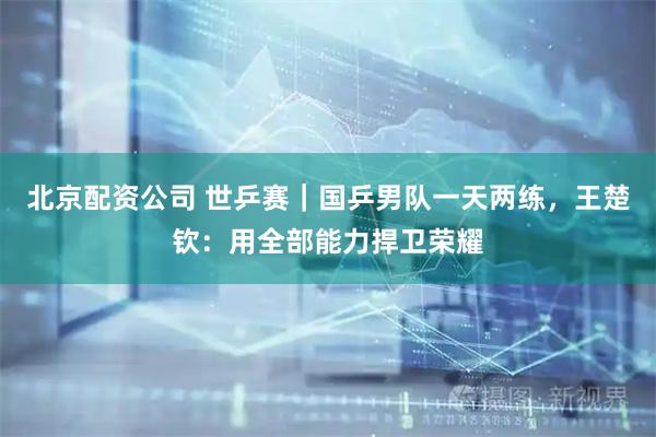 北京配资公司 世乒赛｜国乒男队一天两练，王楚钦：用全部能力捍卫荣耀