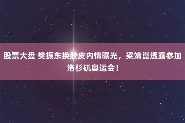 股票大盘 樊振东换胶皮内情曝光,梁靖崑透露参加洛杉矶奥运会!
