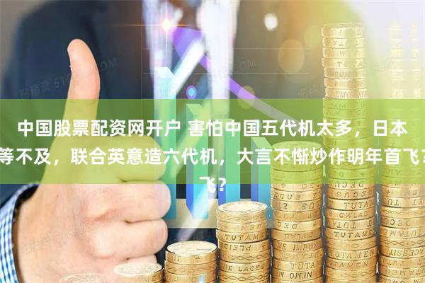中国股票配资网开户 害怕中国五代机太多,日本等不及,联合英意造六代机,大言不惭炒作明年首飞?