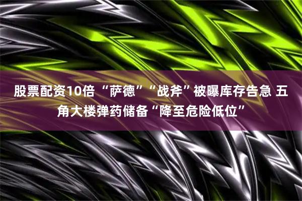 股票配资10倍 “萨德”“战斧”被曝库存告急 五角大楼弹药储备“降至危险低位”