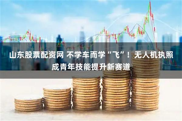山东股票配资网 不学车而学“飞”！无人机执照成青年技能提升新赛道