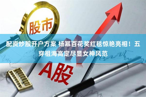 配资炒股开户方案 杨幂百花奖红毯惊艳亮相！五穿祖海高定尽显女神风范
