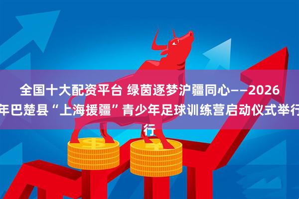 全国十大配资平台 绿茵逐梦沪疆同心——2026年巴楚县“上海援疆”青少年足球训练营启动仪式举行