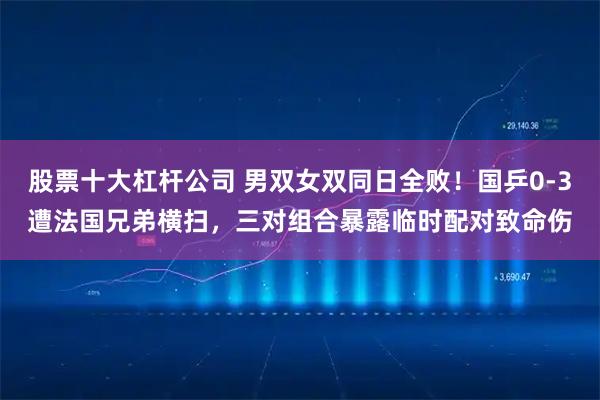 股票十大杠杆公司 男双女双同日全败!国乒0-3遭法国兄弟横扫,三对组合暴露临时配对致命伤