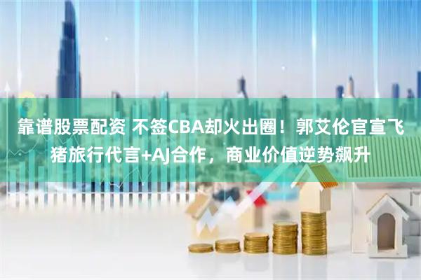 靠谱股票配资 不签CBA却火出圈！郭艾伦官宣飞猪旅行代言+AJ合作，商业价值逆势飙升
